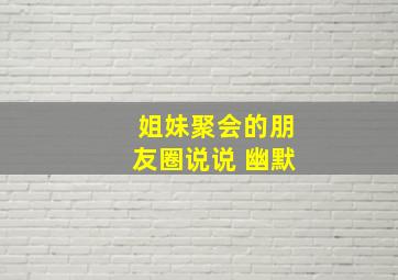 姐妹聚会的朋友圈说说 幽默